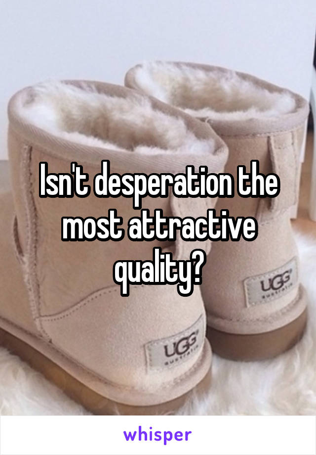 Isn't desperation the most attractive quality?