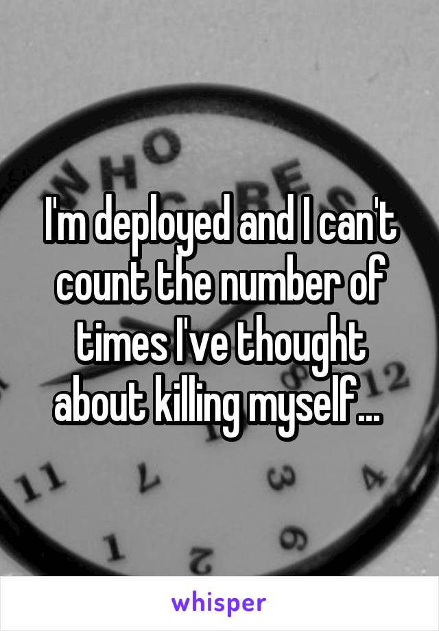 I'm deployed and I can't count the number of times I've thought about killing myself... 