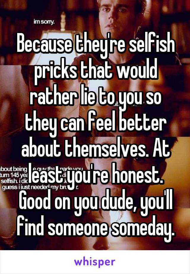Because they're selfish pricks that would rather lie to you so they can feel better about themselves. At least you're honest. Good on you dude, you'll find someone someday.