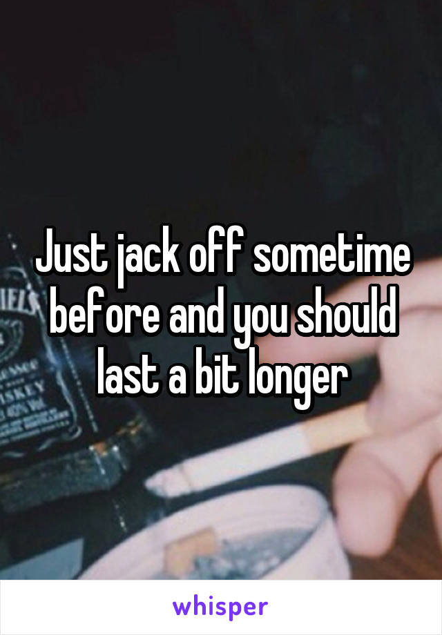 Just jack off sometime before and you should last a bit longer