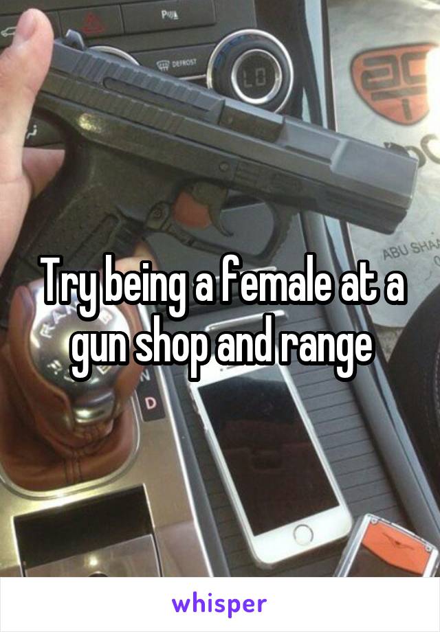 Try being a female at a gun shop and range