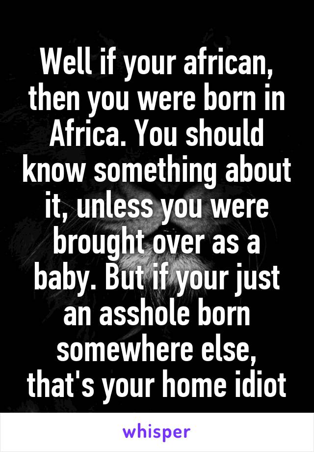 Well if your african, then you were born in Africa. You should know something about it, unless you were brought over as a baby. But if your just an asshole born somewhere else, that's your home idiot