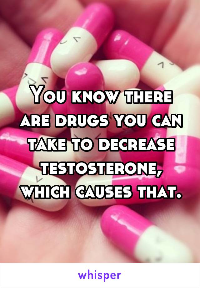 You know there are drugs you can take to decrease testosterone, which causes that.