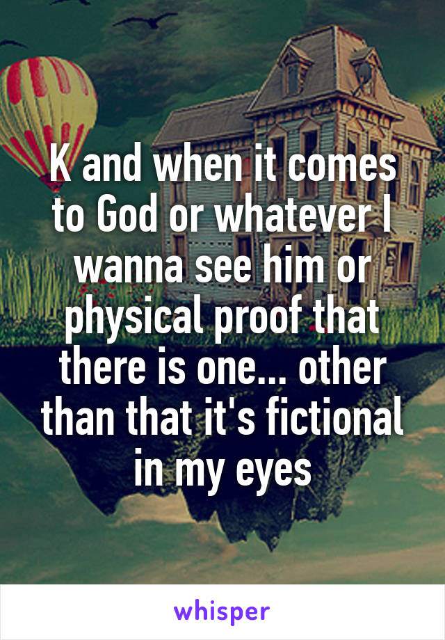 K and when it comes to God or whatever I wanna see him or physical proof that there is one... other than that it's fictional in my eyes