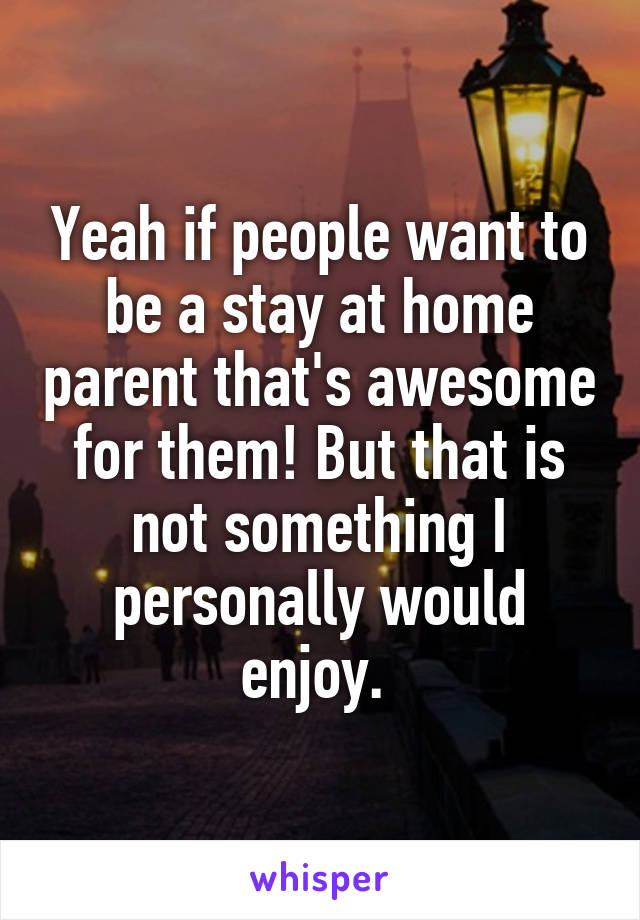 Yeah if people want to be a stay at home parent that's awesome for them! But that is not something I personally would enjoy. 