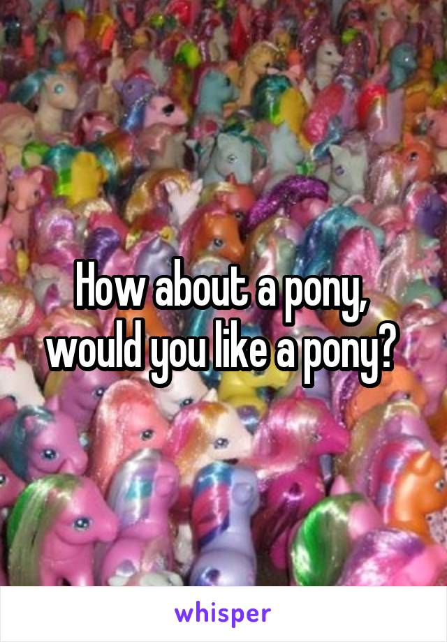 How about a pony,  would you like a pony? 