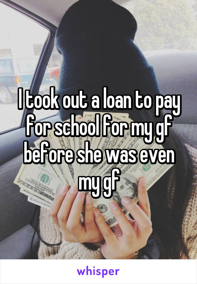 I took out a loan to pay for school for my gf before she was even my gf