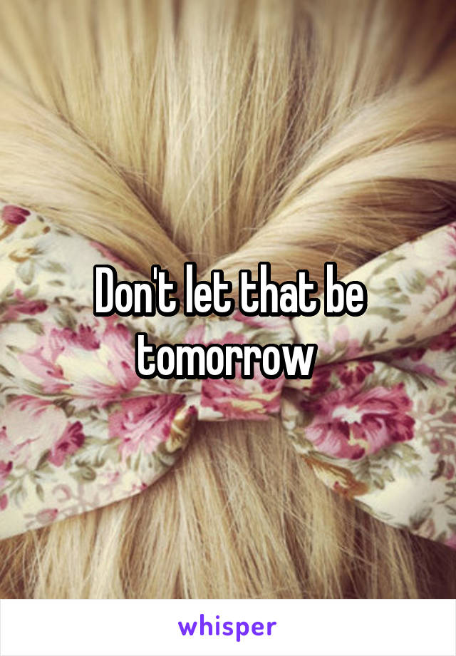 Don't let that be tomorrow 