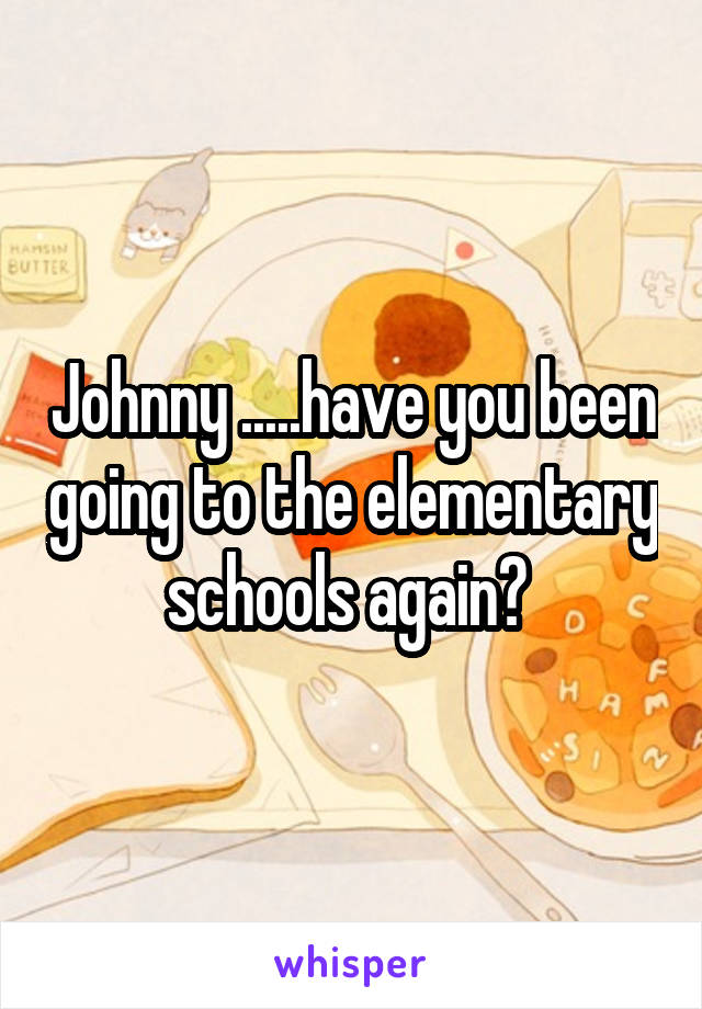 Johnny .....have you been going to the elementary schools again? 