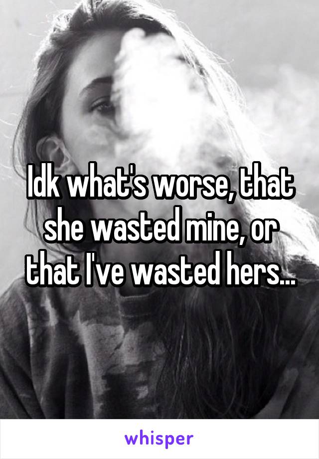 Idk what's worse, that she wasted mine, or that I've wasted hers...