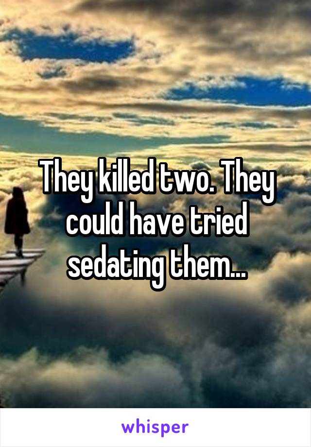 They killed two. They could have tried sedating them...