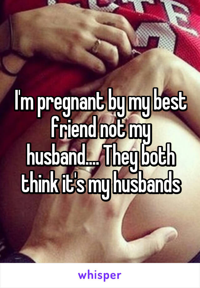 I'm pregnant by my best friend not my husband.... They both think it's my husbands