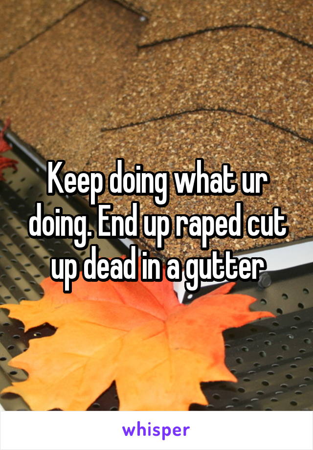 Keep doing what ur doing. End up raped cut up dead in a gutter