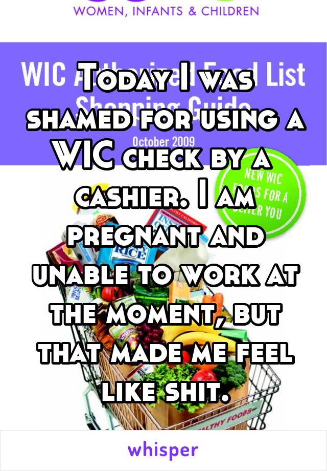 Today I was shamed for using a WIC check by a  cashier. I am pregnant and unable to work at the moment, but that made me feel like shit.