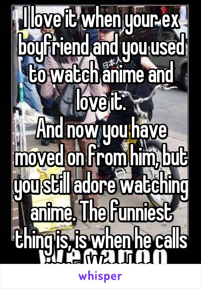 I love it when your ex boyfriend and you used to watch anime and love it.
And now you have moved on from him, but you still adore watching anime. The funniest thing is, is when he calls you a Weeaboo.