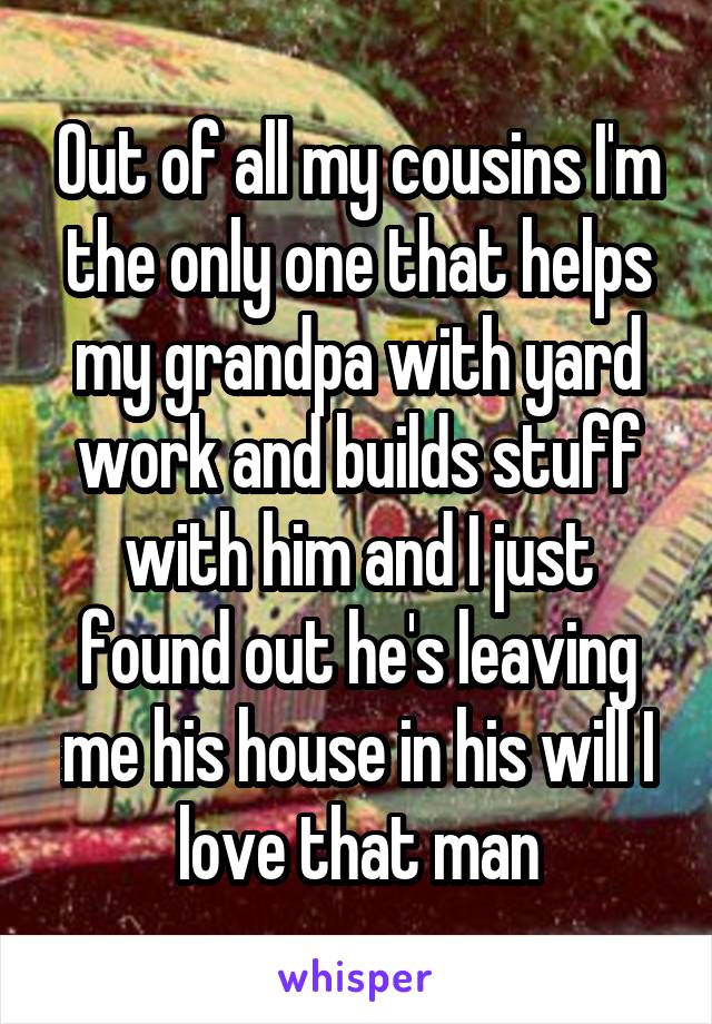 Out of all my cousins I'm the only one that helps my grandpa with yard work and builds stuff with him and I just found out he's leaving me his house in his will I love that man