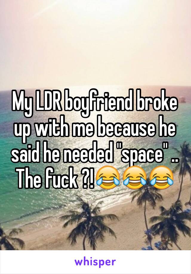 My LDR boyfriend broke up with me because he said he needed "space" .. The fuck ?!😂😂😂