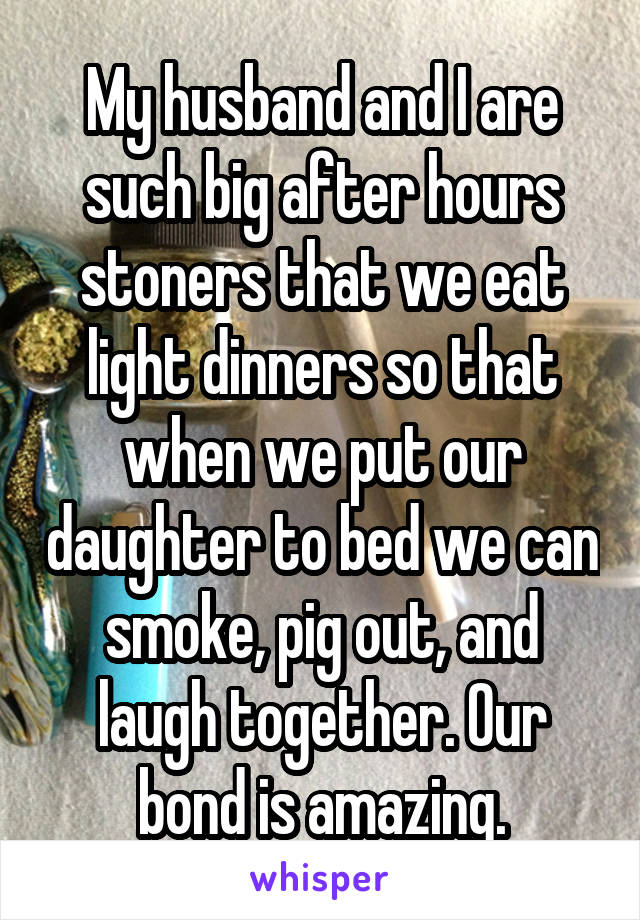 My husband and I are such big after hours stoners that we eat light dinners so that when we put our daughter to bed we can smoke, pig out, and laugh together. Our bond is amazing.