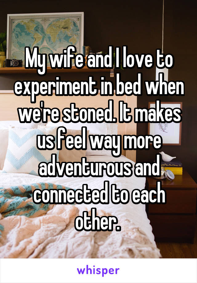 My wife and I love to experiment in bed when we're stoned. It makes us feel way more adventurous and connected to each other. 