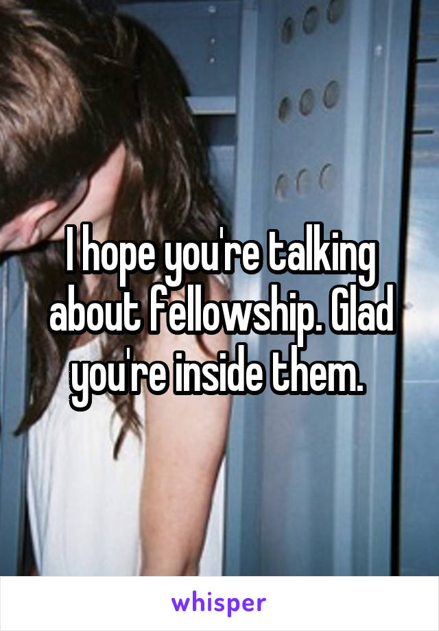 I hope you're talking about fellowship. Glad you're inside them. 