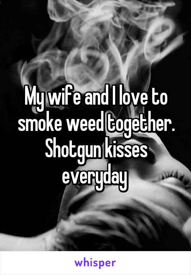 My wife and I love to smoke weed together. Shotgun kisses everyday 