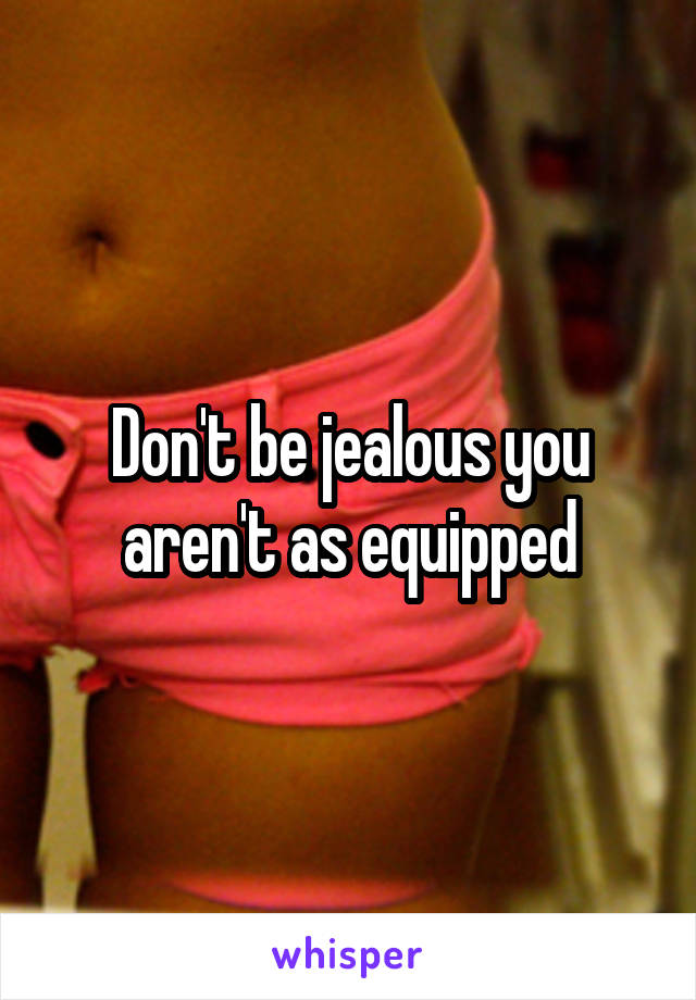 Don't be jealous you aren't as equipped