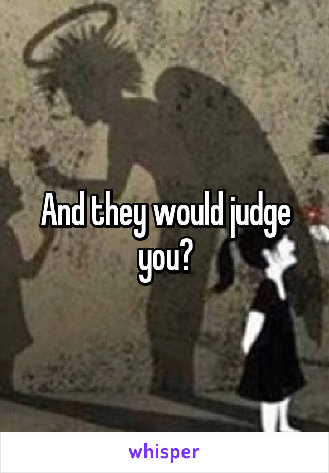 And they would judge you?