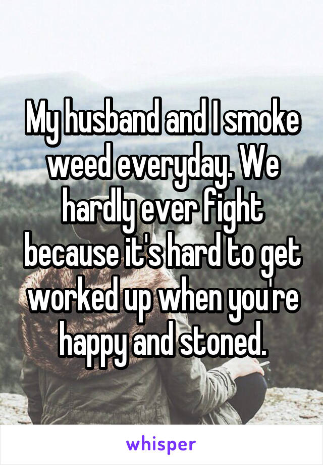 My husband and I smoke weed everyday. We hardly ever fight because it's hard to get worked up when you're happy and stoned.
