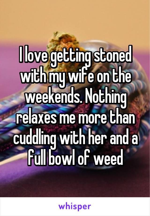 I love getting stoned with my wife on the weekends. Nothing relaxes me more than cuddling with her and a full bowl of weed