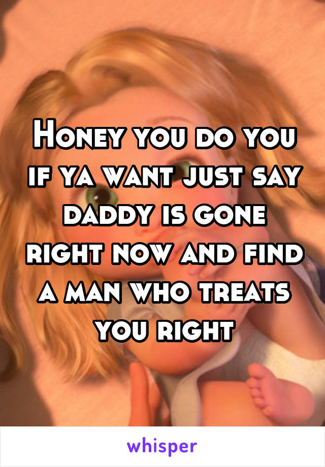 Honey you do you if ya want just say daddy is gone right now and find a man who treats you right