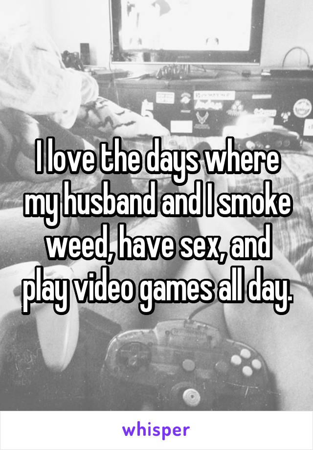 I love the days where my husband and I smoke weed, have sex, and play video games all day.
