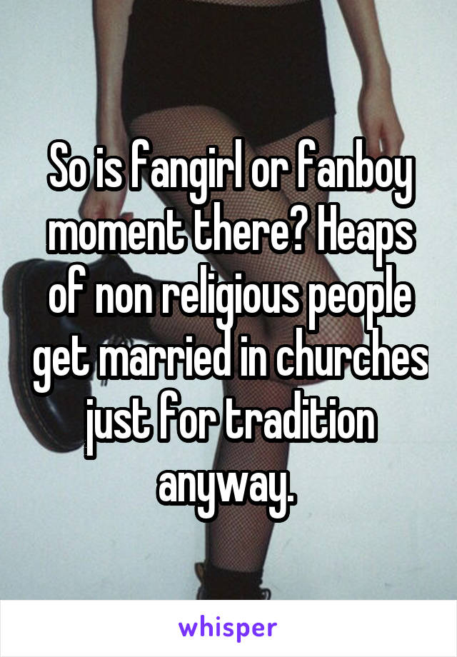 So is fangirl or fanboy moment there? Heaps of non religious people get married in churches just for tradition anyway. 
