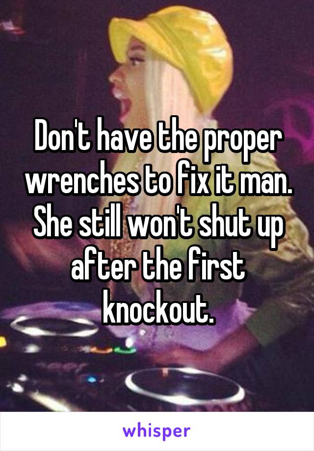 Don't have the proper wrenches to fix it man. She still won't shut up after the first knockout.