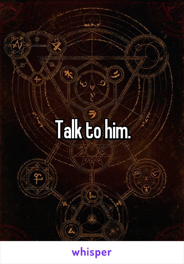 Talk to him.