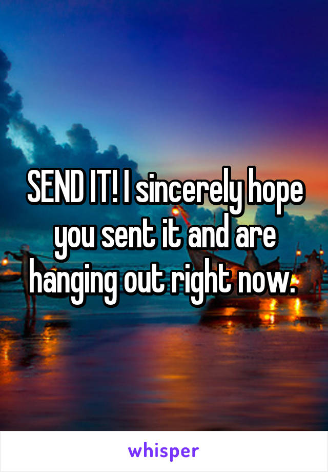 SEND IT! I sincerely hope you sent it and are hanging out right now. 