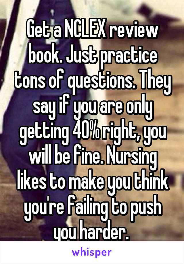 Get a NCLEX review book. Just practice tons of questions. They say if you are only getting 40% right, you will be fine. Nursing likes to make you think you're failing to push you harder. 