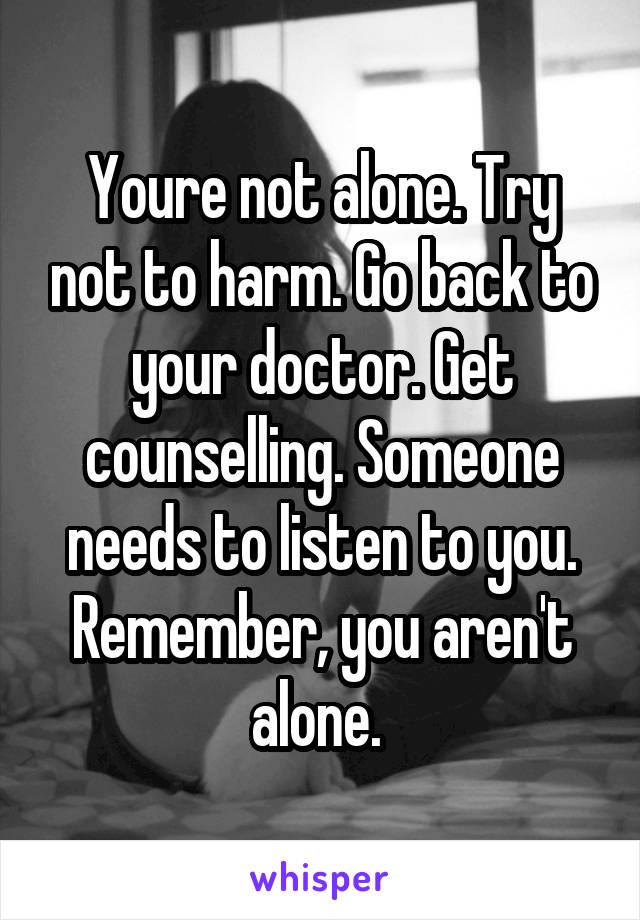 Youre not alone. Try not to harm. Go back to your doctor. Get counselling. Someone needs to listen to you. Remember, you aren't alone. 
