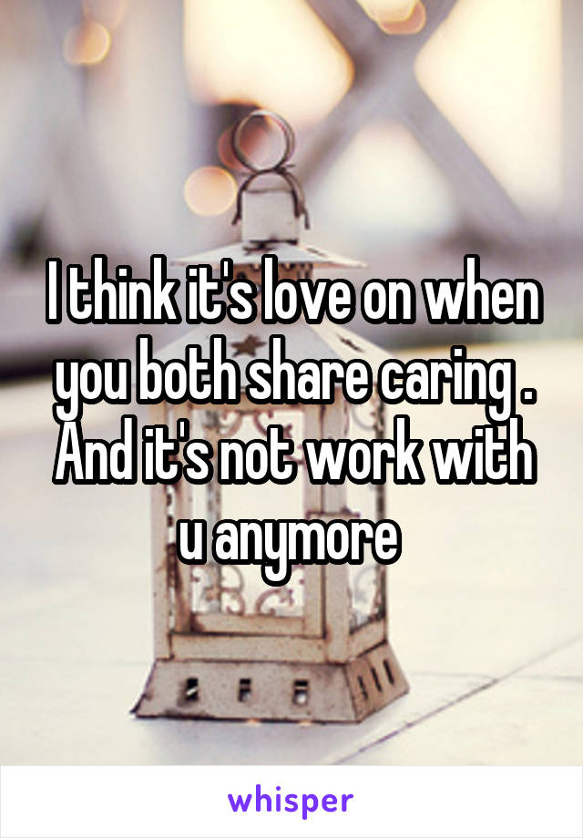 I think it's love on when you both share caring .
And it's not work with u anymore 