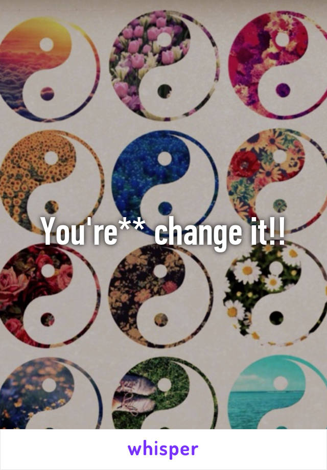 You're** change it!!