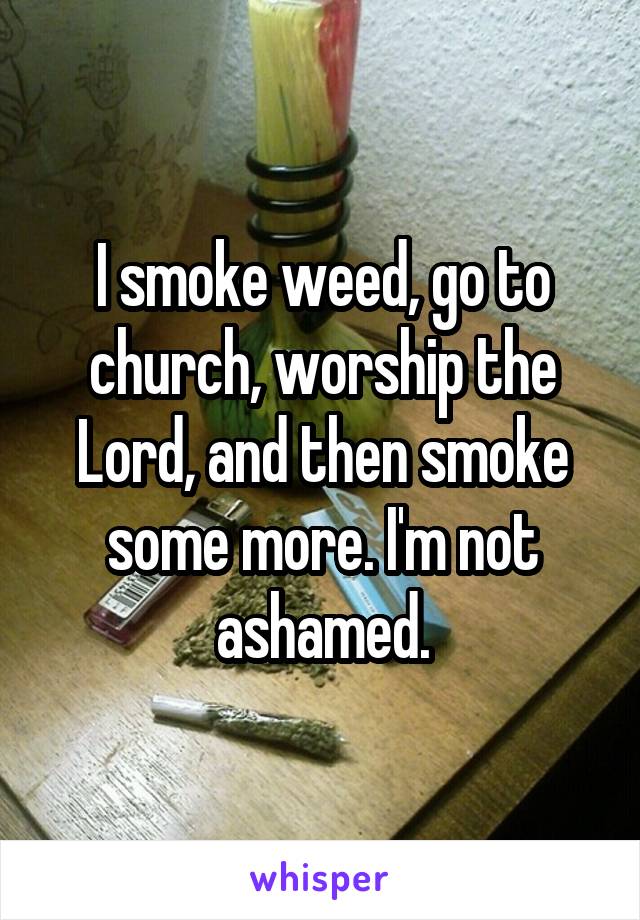 I smoke weed, go to church, worship the Lord, and then smoke some more. I'm not ashamed.