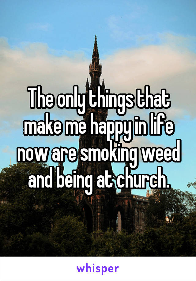 The only things that make me happy in life now are smoking weed and being at church.