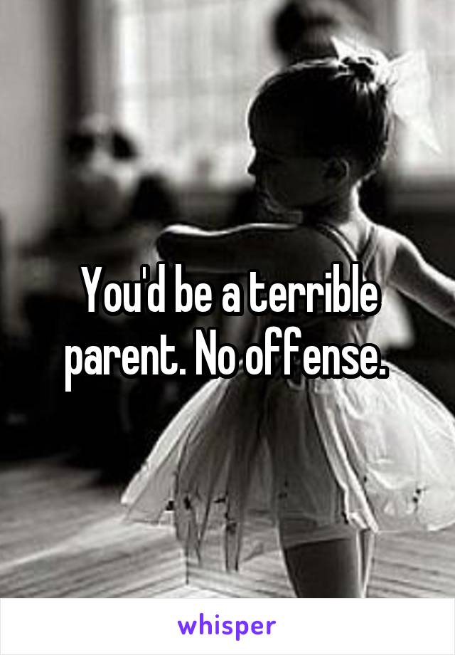 You'd be a terrible parent. No offense. 