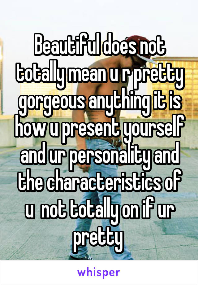 Beautiful does not totally mean u r pretty gorgeous anything it is how u present yourself and ur personality and the characteristics of u  not totally on if ur pretty 