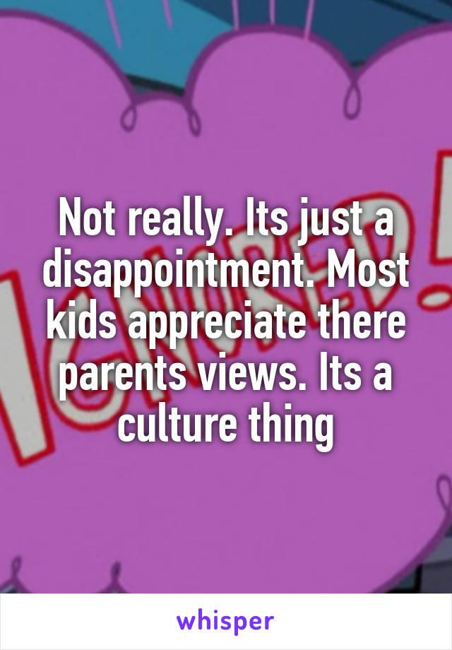 Not really. Its just a disappointment. Most kids appreciate there parents views. Its a culture thing