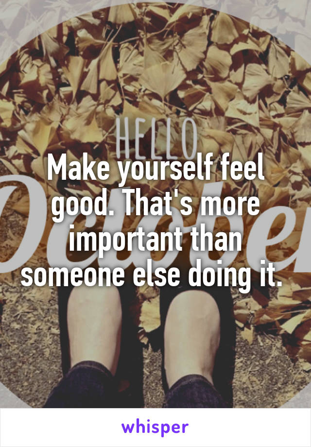 Make yourself feel good. That's more important than someone else doing it. 