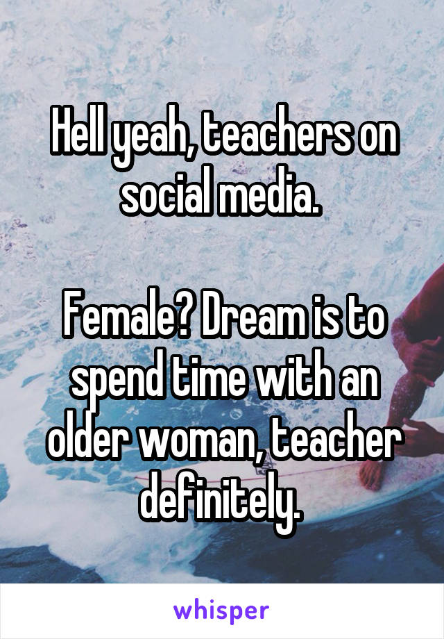 Hell yeah, teachers on social media. 

Female? Dream is to spend time with an older woman, teacher definitely. 