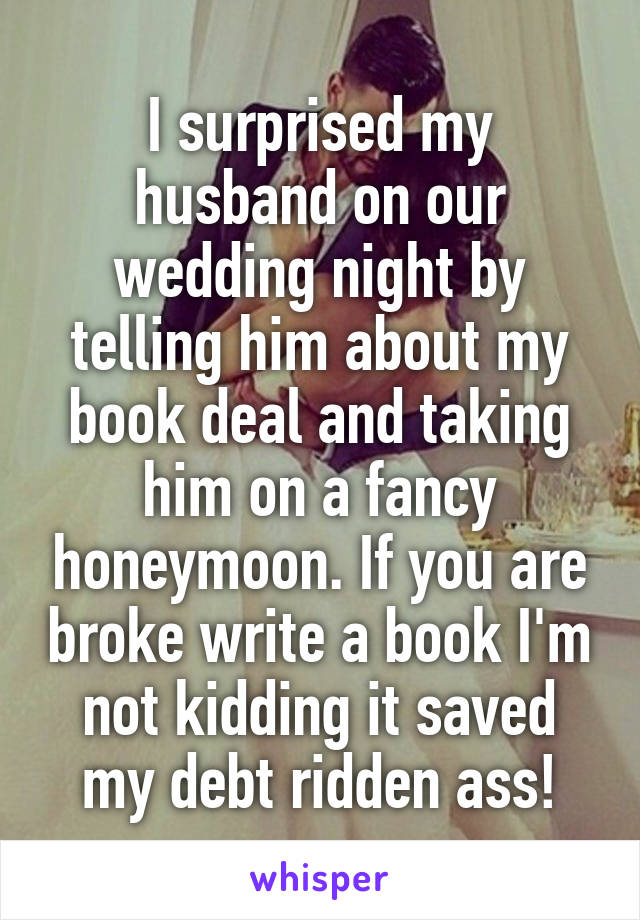 I surprised my husband on our wedding night by telling him about my book deal and taking him on a fancy honeymoon. If you are broke write a book I'm not kidding it saved my debt ridden ass!