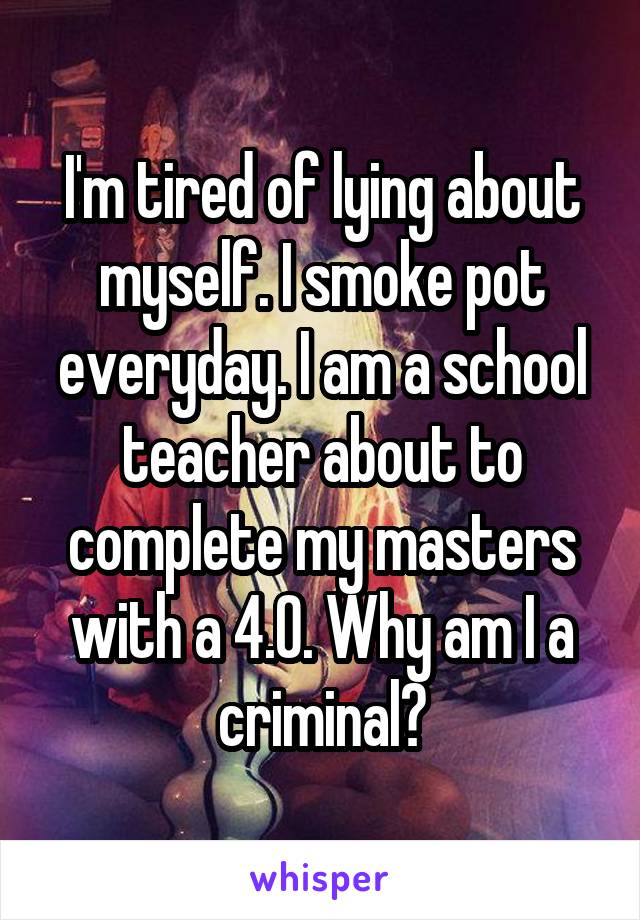 I'm tired of lying about myself. I smoke pot everyday. I am a school teacher about to complete my masters with a 4.0. Why am I a criminal?