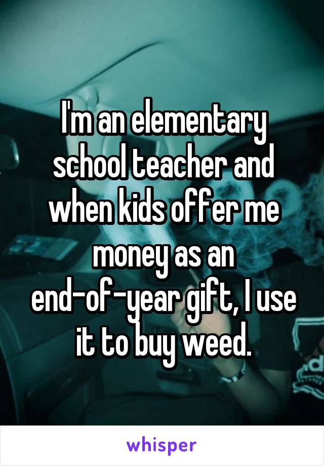 I'm an elementary school teacher and when kids offer me money as an end-of-year gift, I use it to buy weed.