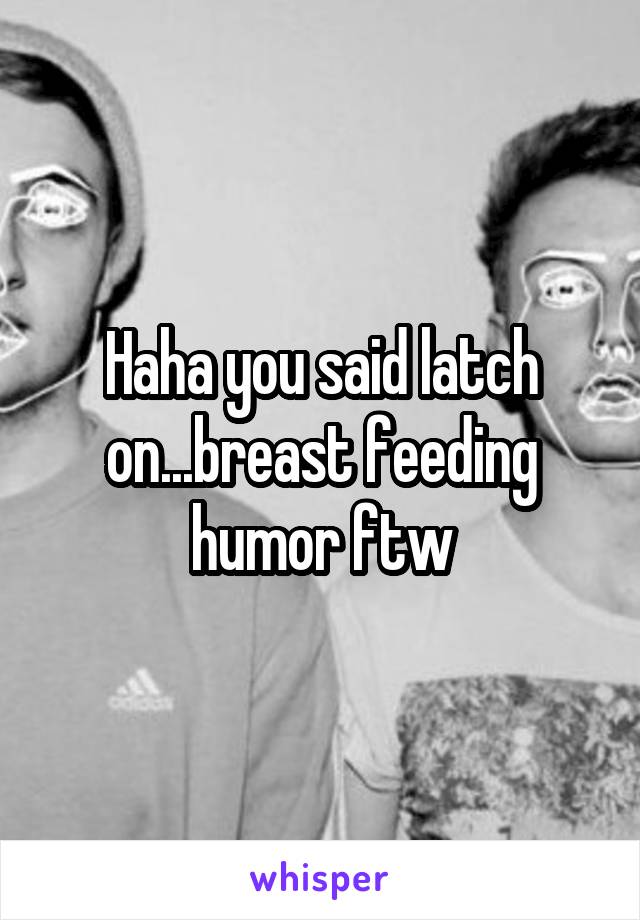 Haha you said latch on...breast feeding humor ftw